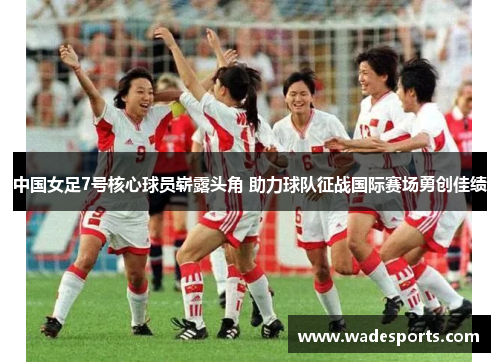 中国女足7号核心球员崭露头角 助力球队征战国际赛场勇创佳绩