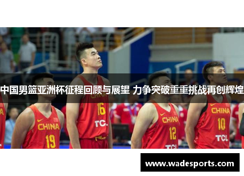中国男篮亚洲杯征程回顾与展望 力争突破重重挑战再创辉煌