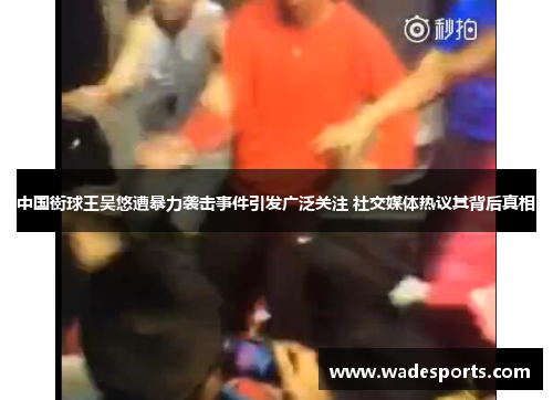中国街球王吴悠遭暴力袭击事件引发广泛关注 社交媒体热议其背后真相