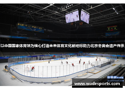 以中国国家体育馆为核心打造未来体育文化新地标助力北京冬奥会遗产传承