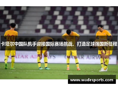 卡塔尔中国队携手迎接国际赛场挑战，打造足球强国新征程